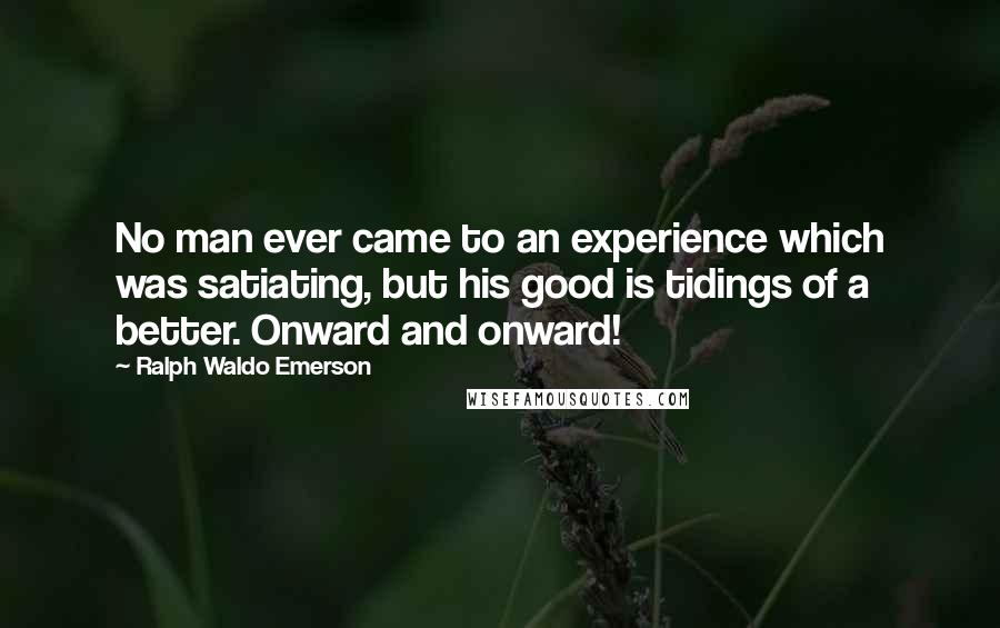 Ralph Waldo Emerson Quotes: No man ever came to an experience which was satiating, but his good is tidings of a better. Onward and onward!