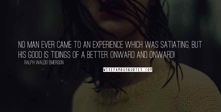 Ralph Waldo Emerson Quotes: No man ever came to an experience which was satiating, but his good is tidings of a better. Onward and onward!