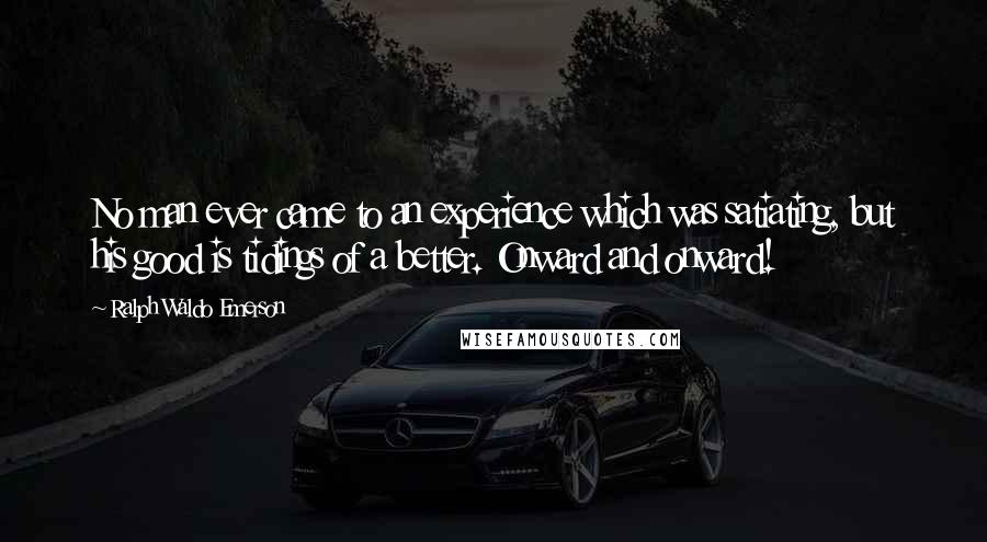 Ralph Waldo Emerson Quotes: No man ever came to an experience which was satiating, but his good is tidings of a better. Onward and onward!
