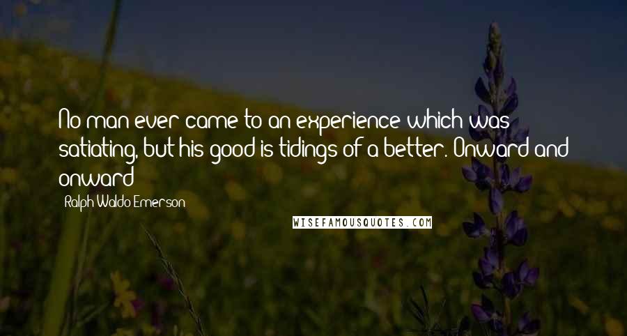 Ralph Waldo Emerson Quotes: No man ever came to an experience which was satiating, but his good is tidings of a better. Onward and onward!