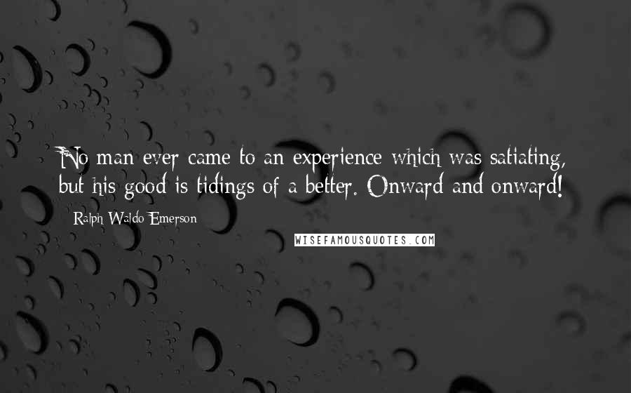 Ralph Waldo Emerson Quotes: No man ever came to an experience which was satiating, but his good is tidings of a better. Onward and onward!