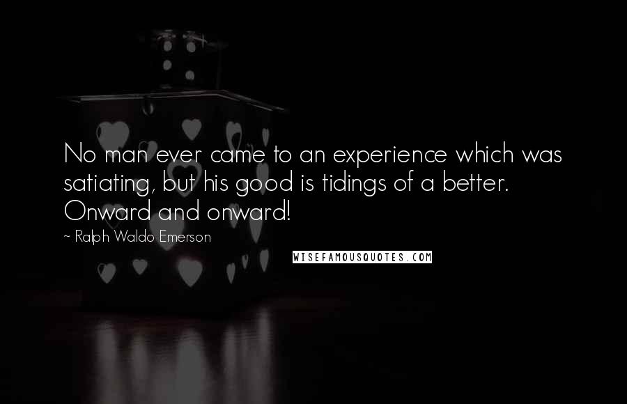 Ralph Waldo Emerson Quotes: No man ever came to an experience which was satiating, but his good is tidings of a better. Onward and onward!