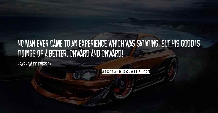 Ralph Waldo Emerson Quotes: No man ever came to an experience which was satiating, but his good is tidings of a better. Onward and onward!