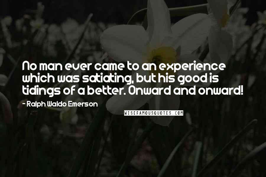 Ralph Waldo Emerson Quotes: No man ever came to an experience which was satiating, but his good is tidings of a better. Onward and onward!