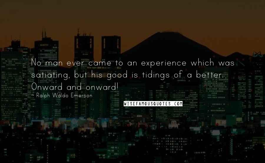 Ralph Waldo Emerson Quotes: No man ever came to an experience which was satiating, but his good is tidings of a better. Onward and onward!