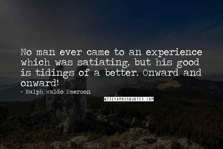 Ralph Waldo Emerson Quotes: No man ever came to an experience which was satiating, but his good is tidings of a better. Onward and onward!