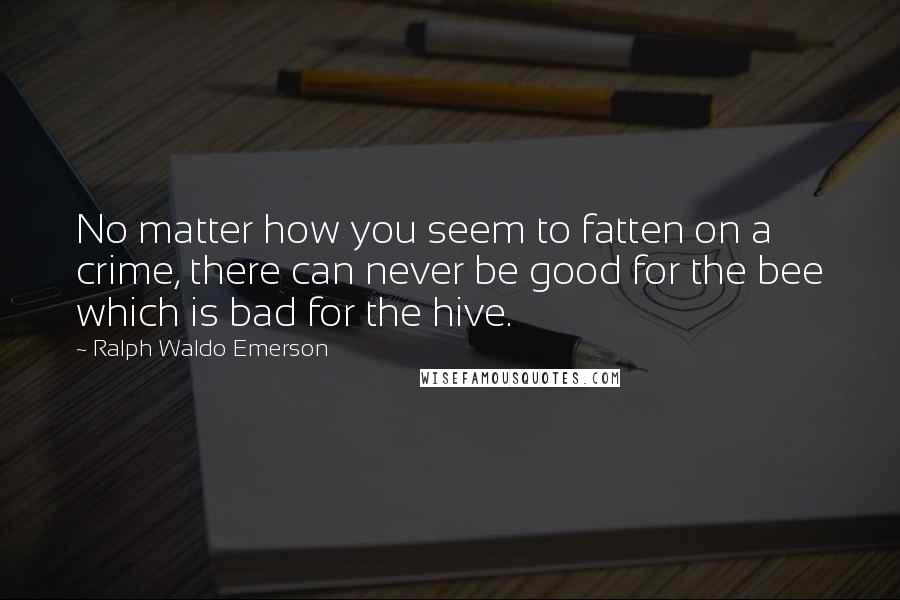 Ralph Waldo Emerson Quotes: No matter how you seem to fatten on a crime, there can never be good for the bee which is bad for the hive.