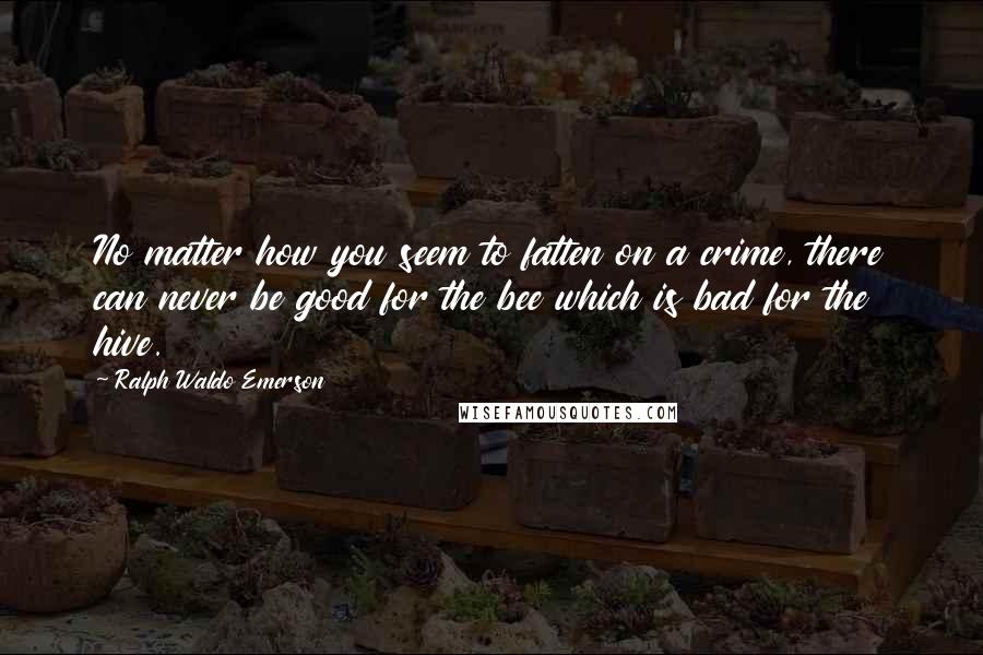 Ralph Waldo Emerson Quotes: No matter how you seem to fatten on a crime, there can never be good for the bee which is bad for the hive.