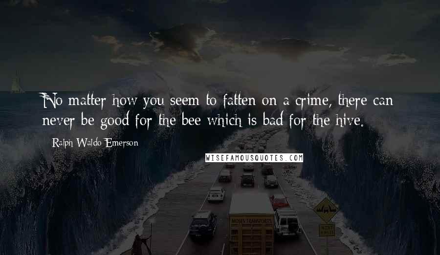 Ralph Waldo Emerson Quotes: No matter how you seem to fatten on a crime, there can never be good for the bee which is bad for the hive.