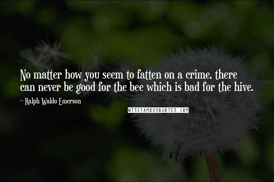 Ralph Waldo Emerson Quotes: No matter how you seem to fatten on a crime, there can never be good for the bee which is bad for the hive.