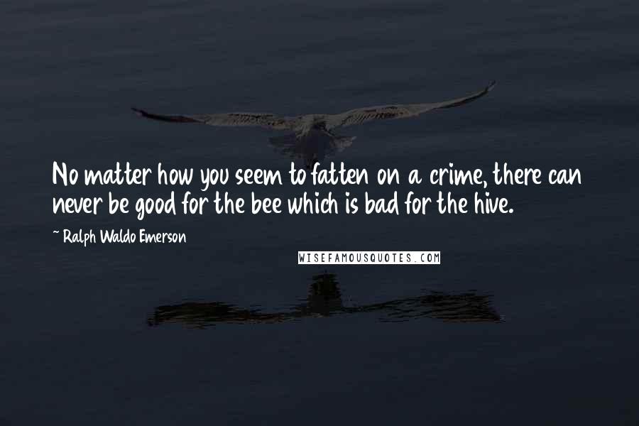 Ralph Waldo Emerson Quotes: No matter how you seem to fatten on a crime, there can never be good for the bee which is bad for the hive.