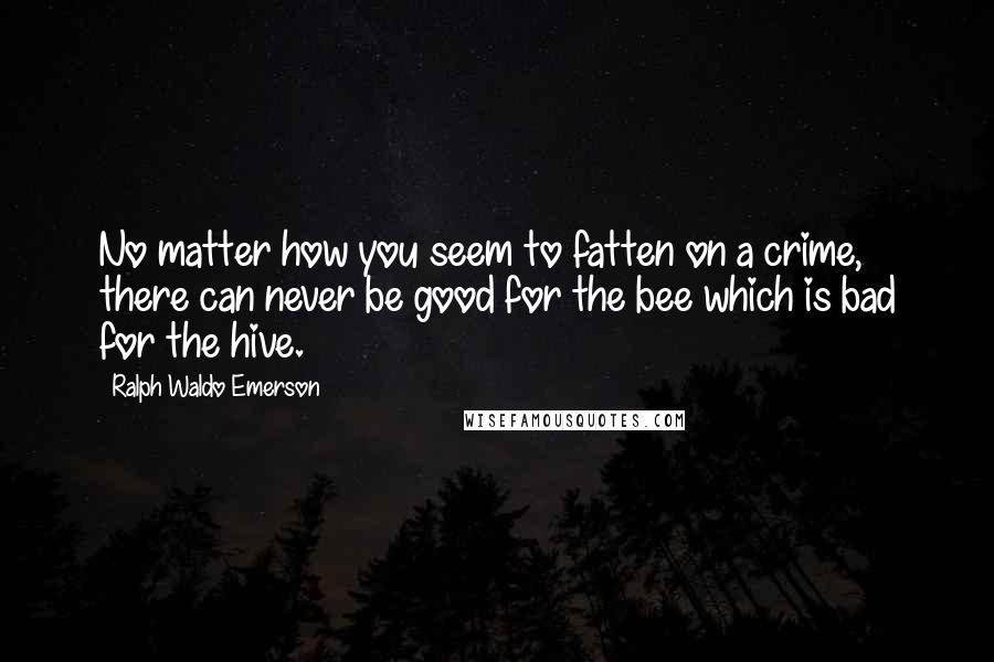 Ralph Waldo Emerson Quotes: No matter how you seem to fatten on a crime, there can never be good for the bee which is bad for the hive.