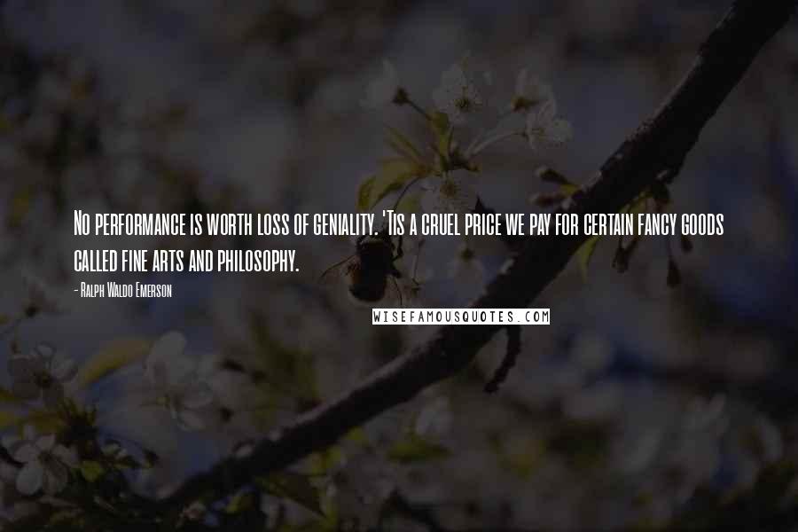 Ralph Waldo Emerson Quotes: No performance is worth loss of geniality. 'Tis a cruel price we pay for certain fancy goods called fine arts and philosophy.