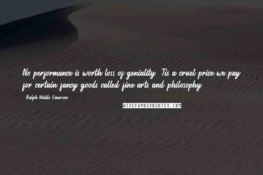 Ralph Waldo Emerson Quotes: No performance is worth loss of geniality. 'Tis a cruel price we pay for certain fancy goods called fine arts and philosophy.