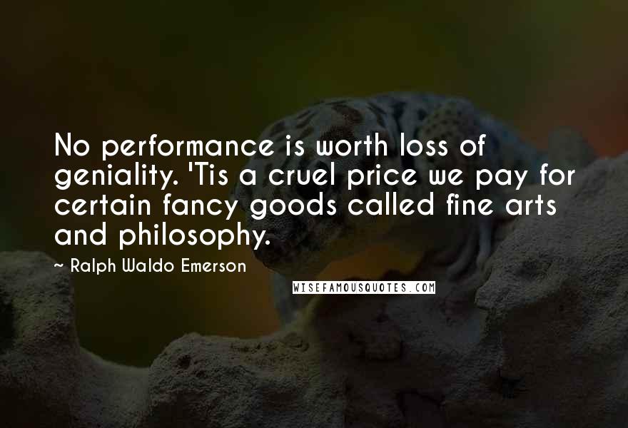 Ralph Waldo Emerson Quotes: No performance is worth loss of geniality. 'Tis a cruel price we pay for certain fancy goods called fine arts and philosophy.