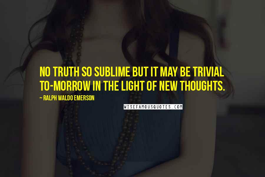 Ralph Waldo Emerson Quotes: No truth so sublime but it may be trivial to-morrow in the light of new thoughts.