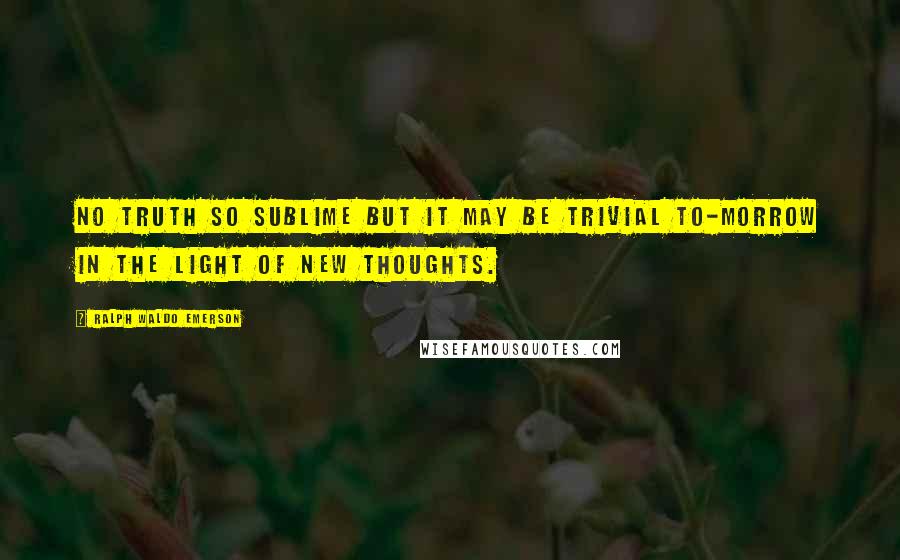 Ralph Waldo Emerson Quotes: No truth so sublime but it may be trivial to-morrow in the light of new thoughts.