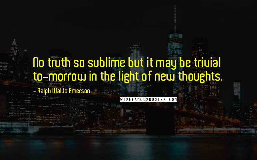 Ralph Waldo Emerson Quotes: No truth so sublime but it may be trivial to-morrow in the light of new thoughts.