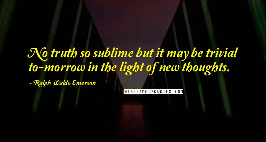 Ralph Waldo Emerson Quotes: No truth so sublime but it may be trivial to-morrow in the light of new thoughts.