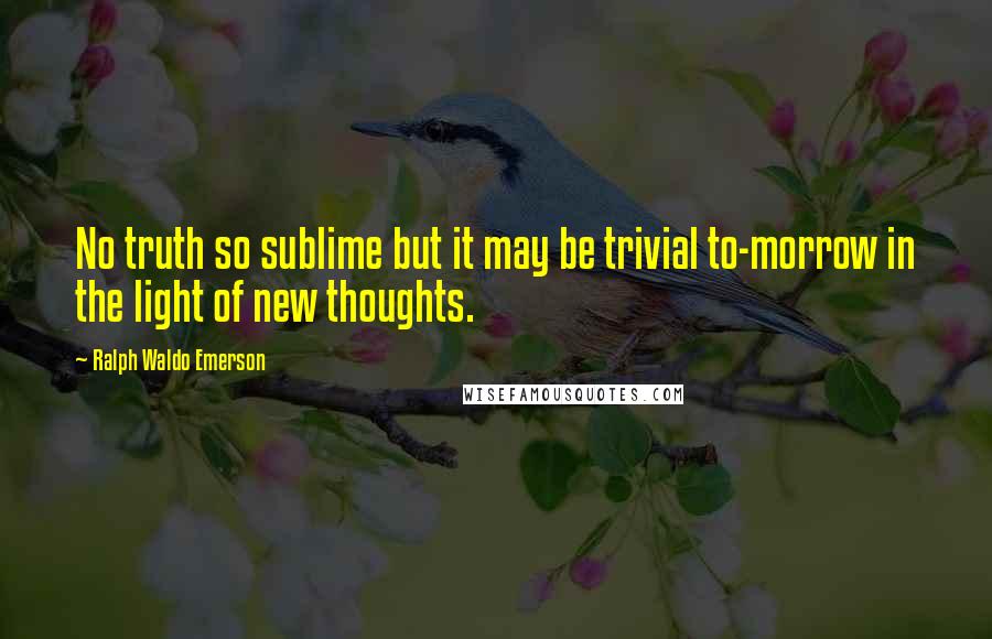 Ralph Waldo Emerson Quotes: No truth so sublime but it may be trivial to-morrow in the light of new thoughts.