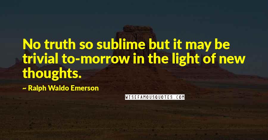 Ralph Waldo Emerson Quotes: No truth so sublime but it may be trivial to-morrow in the light of new thoughts.