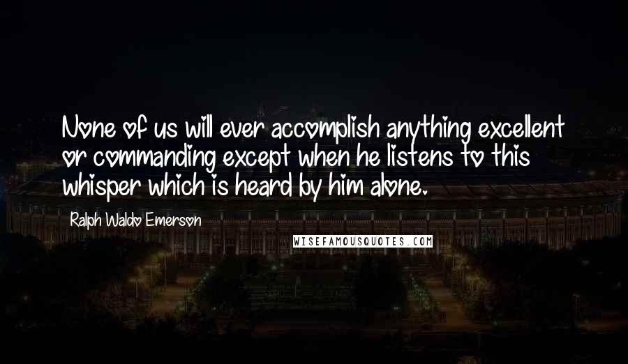 Ralph Waldo Emerson Quotes: None of us will ever accomplish anything excellent or commanding except when he listens to this whisper which is heard by him alone.