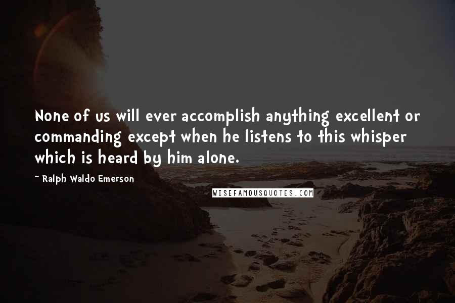 Ralph Waldo Emerson Quotes: None of us will ever accomplish anything excellent or commanding except when he listens to this whisper which is heard by him alone.