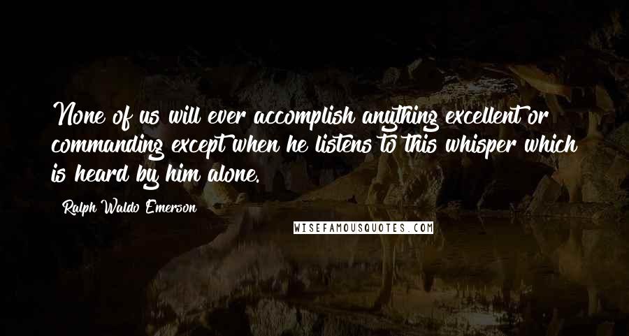 Ralph Waldo Emerson Quotes: None of us will ever accomplish anything excellent or commanding except when he listens to this whisper which is heard by him alone.