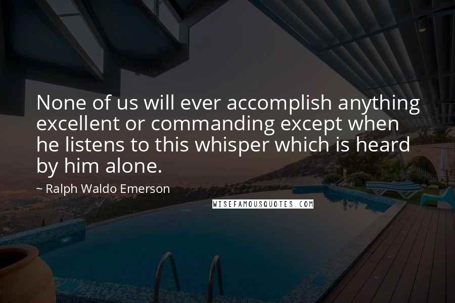 Ralph Waldo Emerson Quotes: None of us will ever accomplish anything excellent or commanding except when he listens to this whisper which is heard by him alone.