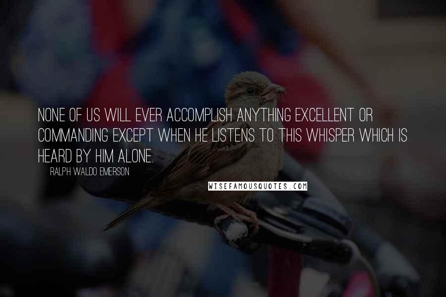 Ralph Waldo Emerson Quotes: None of us will ever accomplish anything excellent or commanding except when he listens to this whisper which is heard by him alone.