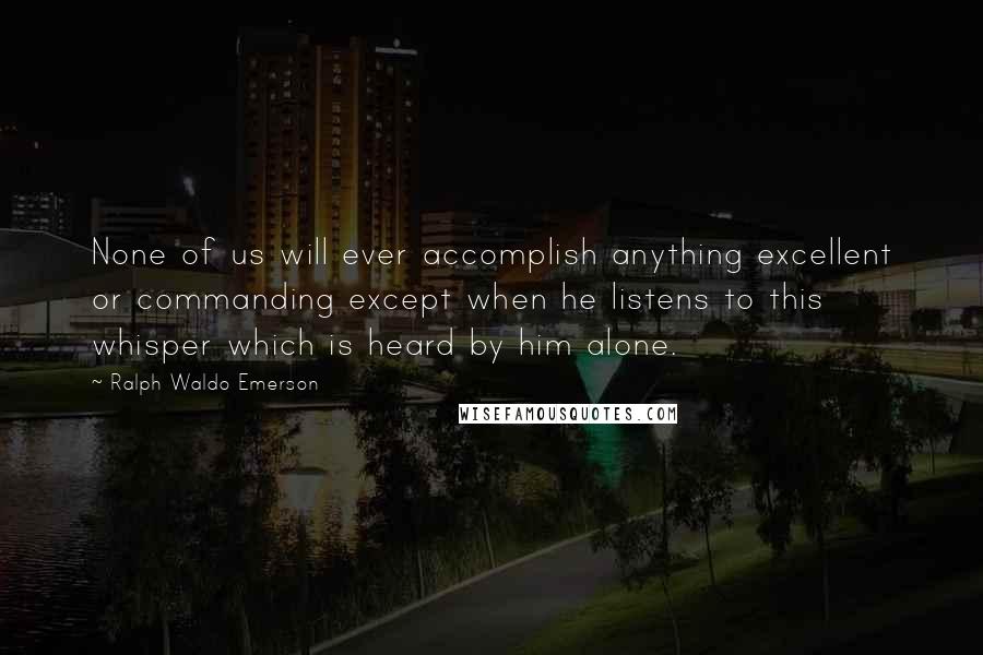 Ralph Waldo Emerson Quotes: None of us will ever accomplish anything excellent or commanding except when he listens to this whisper which is heard by him alone.