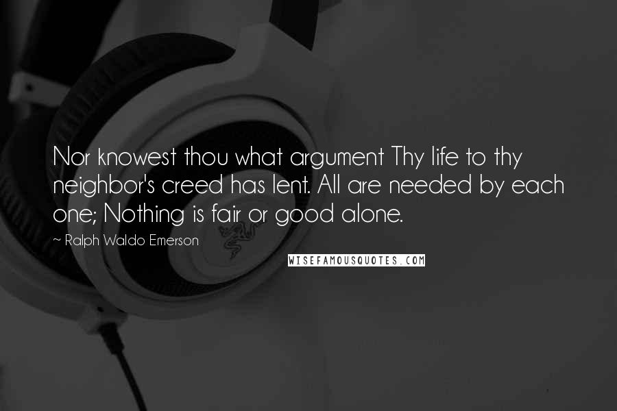 Ralph Waldo Emerson Quotes: Nor knowest thou what argument Thy life to thy neighbor's creed has lent. All are needed by each one; Nothing is fair or good alone.