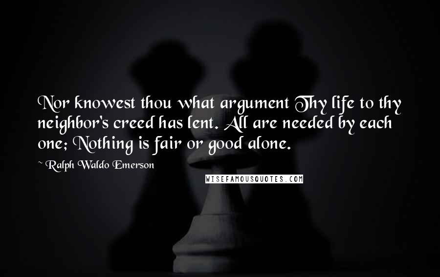 Ralph Waldo Emerson Quotes: Nor knowest thou what argument Thy life to thy neighbor's creed has lent. All are needed by each one; Nothing is fair or good alone.
