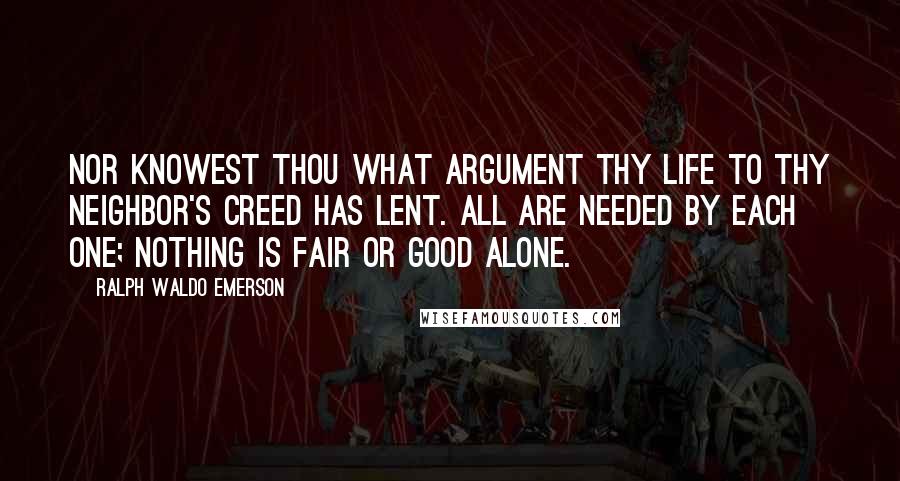 Ralph Waldo Emerson Quotes: Nor knowest thou what argument Thy life to thy neighbor's creed has lent. All are needed by each one; Nothing is fair or good alone.