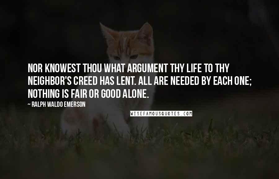 Ralph Waldo Emerson Quotes: Nor knowest thou what argument Thy life to thy neighbor's creed has lent. All are needed by each one; Nothing is fair or good alone.