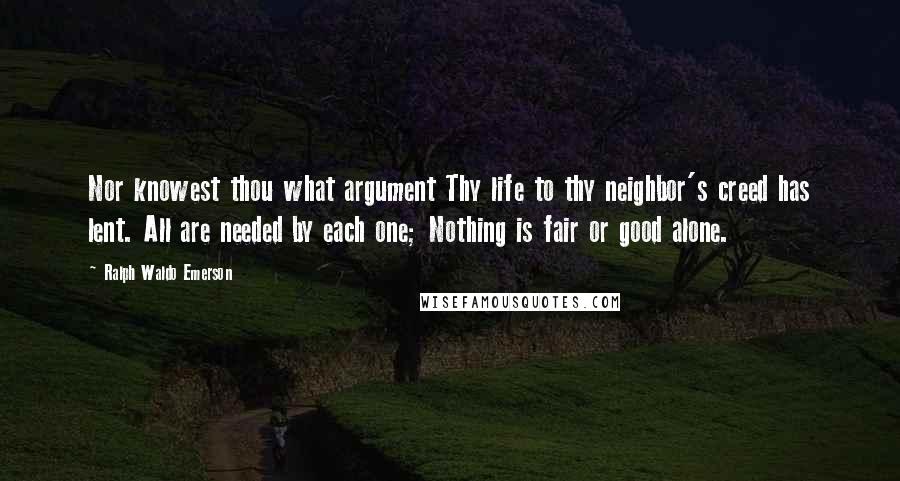 Ralph Waldo Emerson Quotes: Nor knowest thou what argument Thy life to thy neighbor's creed has lent. All are needed by each one; Nothing is fair or good alone.