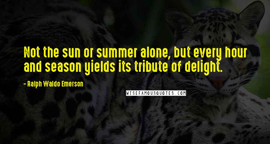 Ralph Waldo Emerson Quotes: Not the sun or summer alone, but every hour and season yields its tribute of delight.