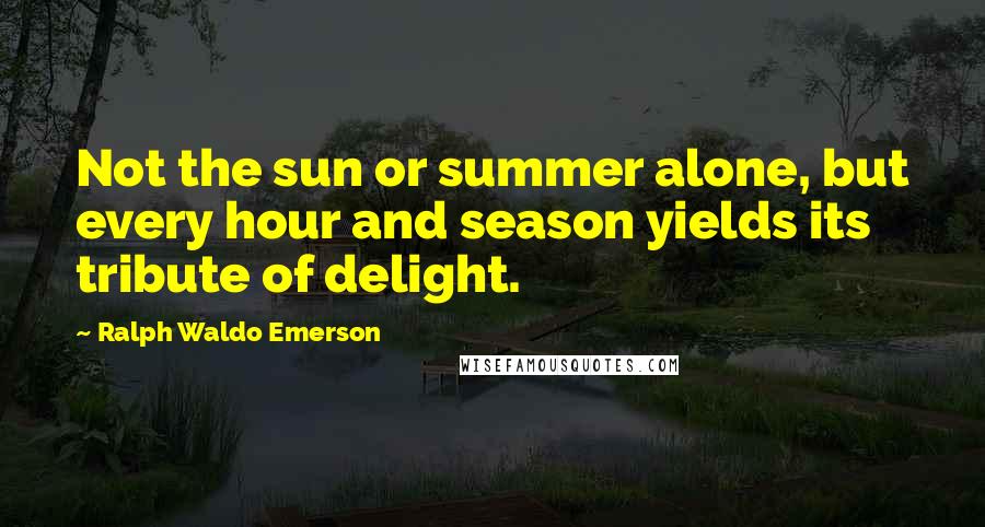 Ralph Waldo Emerson Quotes: Not the sun or summer alone, but every hour and season yields its tribute of delight.