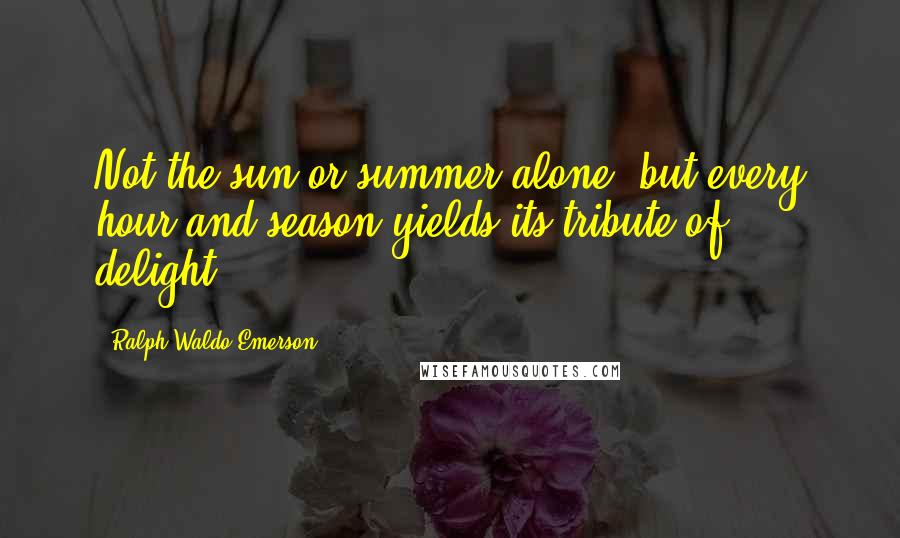 Ralph Waldo Emerson Quotes: Not the sun or summer alone, but every hour and season yields its tribute of delight.