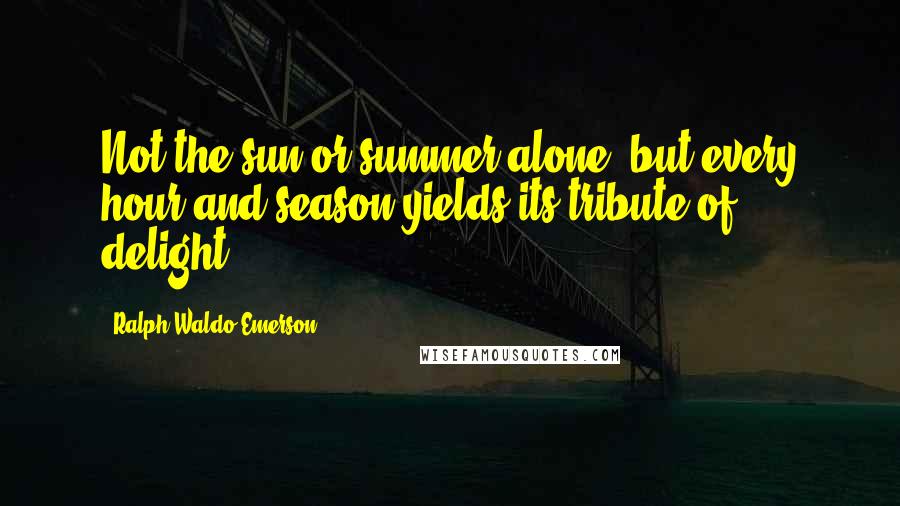 Ralph Waldo Emerson Quotes: Not the sun or summer alone, but every hour and season yields its tribute of delight.