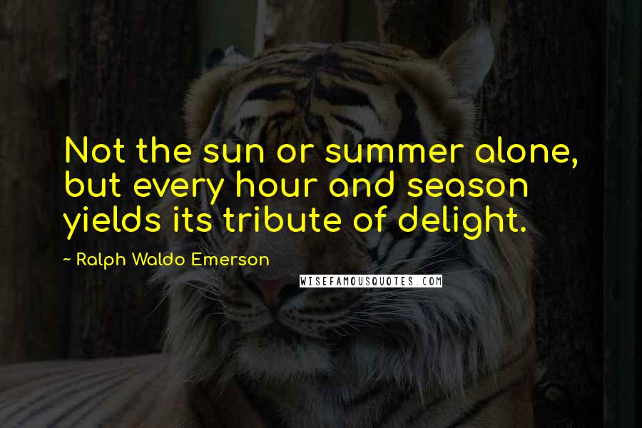 Ralph Waldo Emerson Quotes: Not the sun or summer alone, but every hour and season yields its tribute of delight.