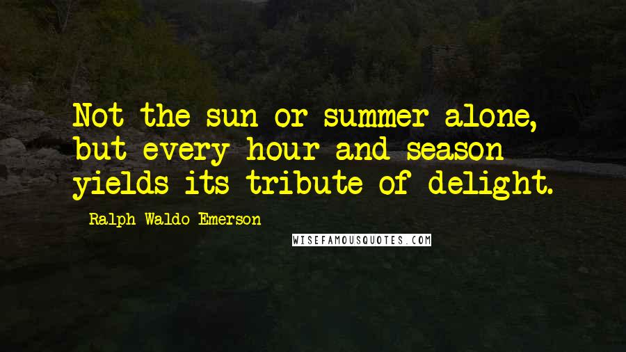 Ralph Waldo Emerson Quotes: Not the sun or summer alone, but every hour and season yields its tribute of delight.