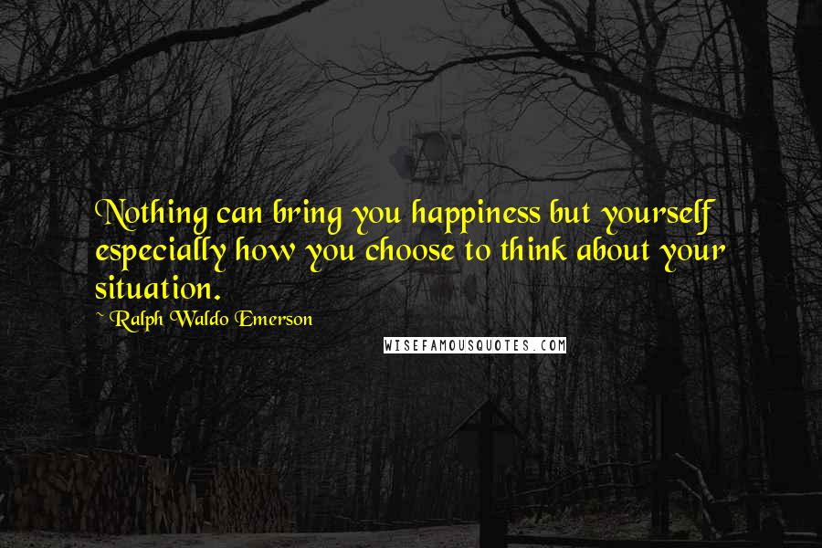 Ralph Waldo Emerson Quotes: Nothing can bring you happiness but yourself especially how you choose to think about your situation.