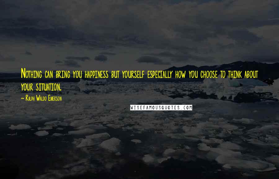 Ralph Waldo Emerson Quotes: Nothing can bring you happiness but yourself especially how you choose to think about your situation.