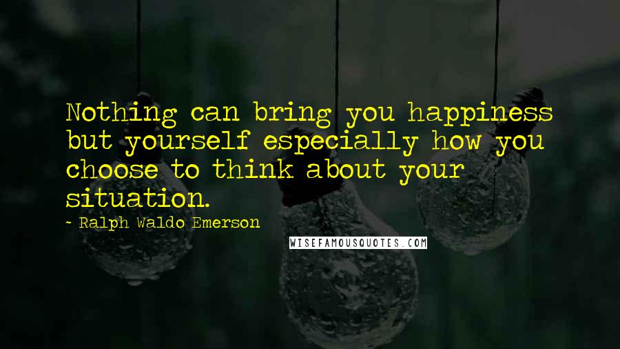 Ralph Waldo Emerson Quotes: Nothing can bring you happiness but yourself especially how you choose to think about your situation.