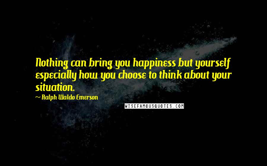 Ralph Waldo Emerson Quotes: Nothing can bring you happiness but yourself especially how you choose to think about your situation.