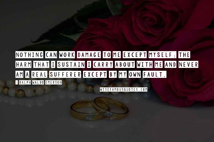 Ralph Waldo Emerson Quotes: Nothing can work damage to me except myself; the harm that I sustain I carry about with me and never am a real sufferer except by my own fault.