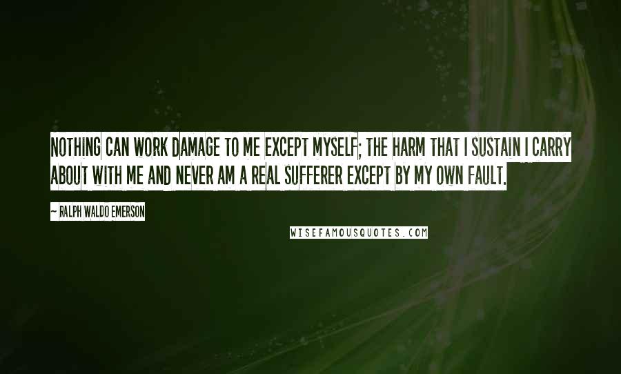 Ralph Waldo Emerson Quotes: Nothing can work damage to me except myself; the harm that I sustain I carry about with me and never am a real sufferer except by my own fault.