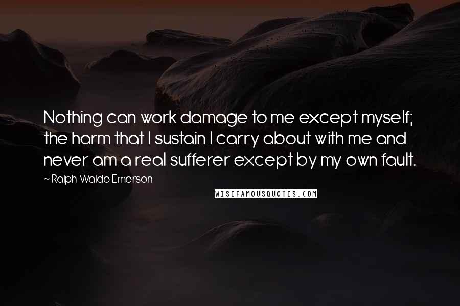 Ralph Waldo Emerson Quotes: Nothing can work damage to me except myself; the harm that I sustain I carry about with me and never am a real sufferer except by my own fault.