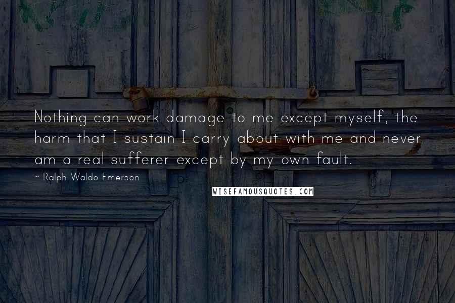 Ralph Waldo Emerson Quotes: Nothing can work damage to me except myself; the harm that I sustain I carry about with me and never am a real sufferer except by my own fault.